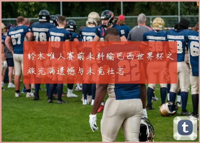 铃木唯人赛前未料输巴西世界杯之旅充满遗憾与未竟壮志