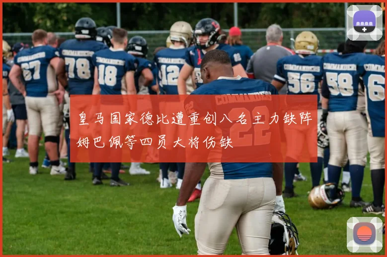 皇马国家德比遭重创八名主力缺阵姆巴佩等四员大将伤缺