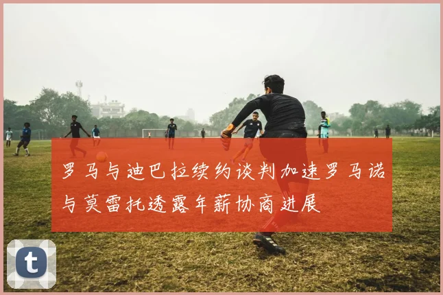 罗马与迪巴拉续约谈判加速罗马诺与莫雷托透露年薪协商进展