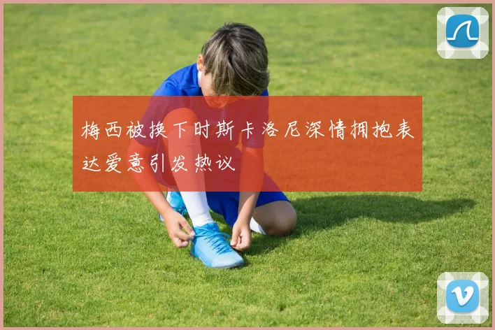 梅西被换下时斯卡洛尼深情拥抱表达爱意引发热议