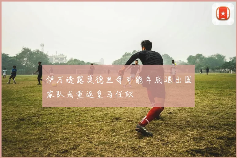 伊万透露莫德里奇可能年底退出国家队或重返皇马任职