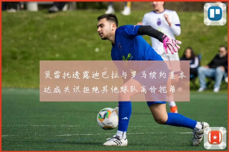 莫雷托透露迪巴拉与罗马续约基本达成共识拒绝其他球队高价挖角