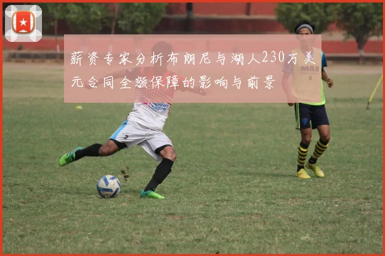 薪资专家分析布朗尼与湖人230万美元合同全额保障的影响与前景