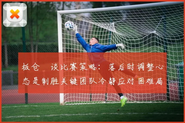 板仓滉谈比赛策略：落后时调整心态是制胜关键团队冷静应对困难局面