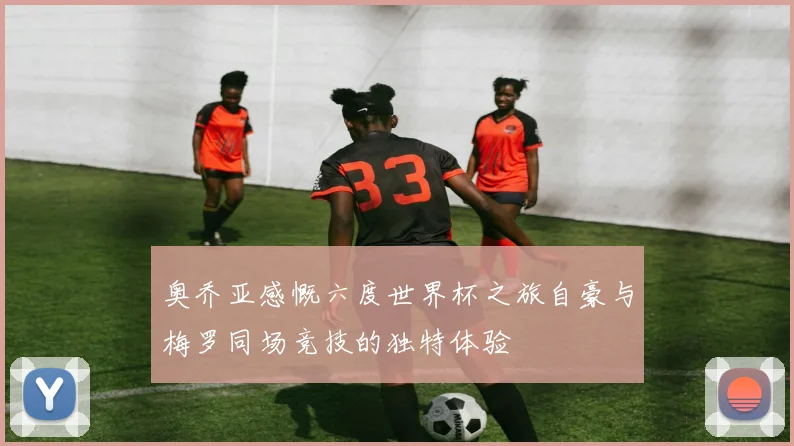 奥乔亚感慨六度世界杯之旅自豪与梅罗同场竞技的独特体验