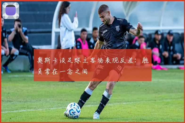 奥斯卡谈足球主客场表现反差：胜负常在一念之间