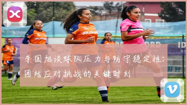 李国旭谈球队压力与防守稳定性：团结应对挑战的关键时刻