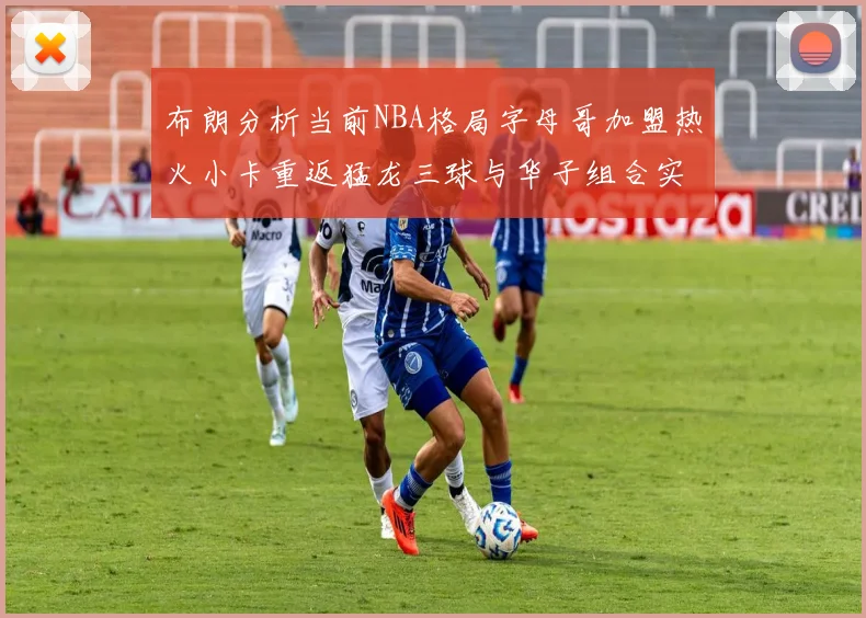 布朗分析当前NBA格局字母哥加盟热火小卡重返猛龙三球与华子组合实力强劲